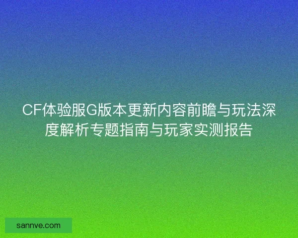 CF体验服G版本更新内容前瞻与玩法深度解析专题指南与玩家实测报告