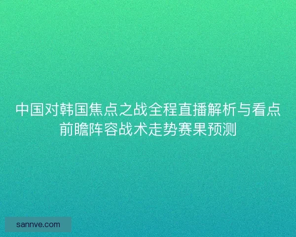 中国对韩国焦点之战全程直播解析与看点前瞻阵容战术走势赛果预测