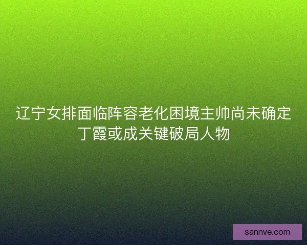 辽宁女排面临阵容老化困境主帅尚未确定丁霞或成关键破局人物