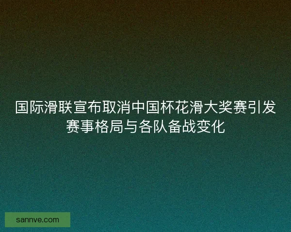 国际滑联宣布取消中国杯花滑大奖赛引发赛事格局与各队备战变化